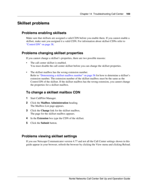 Page 169Chapter 14  Troubleshooting Call Center    169
Nortel Networks Call Center Set Up and Operation Guide
Skillset problems
Problems enabling skillsets
Make sure that skillsets are assigned a valid CDN before you enable them. If you cannot enable a 
skillset, make sure you assigned it a valid CDN. For information about skillset CDNs refer to 
“Control DN” on page 38.
Problems changing skillset properties
If you cannot change a skillset’s properties, there are two possible reasons:
 The call center skillset...