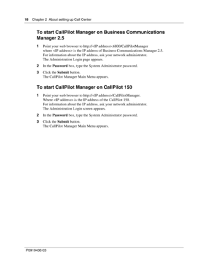 Page 1818    Chapter 2  About setting up Call Center
P0919436 03
To start CallPilot Manager on Business Communications 
Manager 2.5
1Point your web browser to http://:6800/CallPilotManager
where  is the IP address of Business Communications Manager 2.5.
For information about the IP address, ask your network administrator.
The Administration Login page appears.
2In the Password box, type the System Administrator password.
3Click the Submit button.
The CallPilot Manager Main Menu appears.
To start CallPilot...