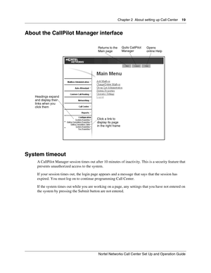 Page 19Chapter 2  About setting up Call Center    19
Nortel Networks Call Center Set Up and Operation Guide
About the CallPilot Manager interface
System timeout
A CallPilot Manager session times out after 10 minutes of inactivity. This is a security feature that 
prevents unauthorized access to the system.
If your session times out, the login page appears and a message that says that the session has 
expired. You must log on to continue programming Call Center.
If the system times out while you are working on a...