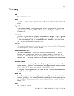 Page 183183
Nortel Networks Call Center Set Up and Operation Guide
Glossary
AA
See Automated Attendant.
Agent
An agent is a person who is assigned to answer calls for one or more skillsets in your call 
center.
Agent ID
When you add an agent, Call Center assigns an agent ID number you use to identify the 
agent. The agent uses their agent ID number and password to log on when they are ready 
to receive calls.
Alert times
Alert times are time limits that you assign for calls waiting in skillsets. If a call...