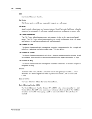 Page 184184    Glossary
P0919436 03
CDN
See Control Directory Number.
Call Center
Call Center receives, holds and routes calls to agents in a call center.
call center
A call center is a department or a business that uses Nortel Networks Call Center to handle 
numerous incoming calls. A call center typically employs several agents to answer calls.
Call Center Administrator
The Call Center Administrator sets up, and manages the day-to-day operation of a call 
center. The Call Center Administrator monitors the...