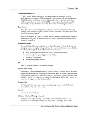 Page 185Glossary    185
Nortel Networks Call Center Set Up and Operation Guide
Custom Call Routing (CCR)
CCR is a routing feature that you can program to present a customized menu of 
single-digit choices to callers. CCR automatically answers lines with customized menus. 
With CCR, callers can listen to pre-recorded messages, leave a message in a skillset 
mailbox or transfer to an extension. With CCR you can replace Automated Attendant 
menus with a more sophisticated menu that offers callers a wider range of...