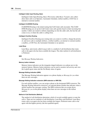 Page 186186    Glossary
P0919436 03
Intelligent Caller Input Routing, Basic
Intelligent Caller Input Routing, Basic (Previously called Basic Transfer), lets callers 
direct their calls to an Operator, Automated Attendant, skillset mailbox, CCR Tree or 
internal or external number.
Intelligent CLID/DNIS Routing
CLID/DNIS Routing is the initial routing that Call Center calls encounter. The CLID/
DNIS Routing you set up lets Call Center route calls quickly based on their incoming line 
number. Callers are routed to...