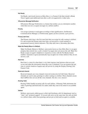 Page 187Glossary    187
Nortel Networks Call Center Set Up and Operation Guide
Not Ready
Not Ready, (previously known as Make Busy), is a Feature Code that extends a Break 
Time if agents need additional time after a call to do paperwork or other tasks.
Off-premise Message Notification
Off-premise Message Notification is a feature that notifies you at a destination number 
when there are new or urgent messages in a skillset mailbox.
Priority
You assign a priority to each agent according to their qualifications....