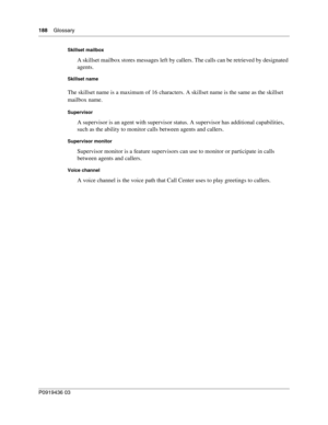 Page 188188    Glossary
P0919436 03
Skillset mailbox
A skillset mailbox stores messages left by callers. The calls can be retrieved by designated 
agents.
Skillset name
The skillset name is a maximum of 16 characters. A skillset name is the same as the skillset 
mailbox name.
Supervisor
A supervisor is an agent with supervisor status. A supervisor has additional capabilities, 
such as the ability to monitor calls between agents and callers.
Supervisor monitor
Supervisor monitor is a feature supervisors can use...