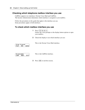 Page 2424    Chapter 2  About setting up Call Center
P0919436 03
Checking which telephone mailbox interface you use
CallPilot supports two interfaces: Norstar Voice Mail and CallPilot.
The System Administrator determines which interface is assigned to your mailbox.
Follow the procedures in this guide that apply to the interface you use.
Some procedures apply to both interfaces.
To check which mailbox interface you use
1Press .
Follow the voice prompts or the display button options to open 
your mailbox....