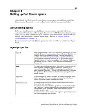 Page 2929
Nortel Networks Call Center Set Up and Operation Guide
Chapter 4
Setting up Call Center agents
Agents handle the calls in your call center. Supervisors are agents with additional capabilities. 
Supervisors can change their own password and monitor calls between agents and callers.
About adding agents
Before you can add agents to your Call Center you must purchase and enable a Software 
Authorization Code for the number of agents that you want to add. The number of agents you can 
add to your call...