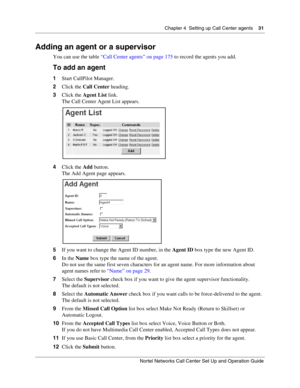 Page 31Chapter 4  Setting up Call Center agents    31
Nortel Networks Call Center Set Up and Operation Guide
Adding an agent or a supervisor
You can use the table “Call Center agents” on page 175 to record the agents you add.
To add an agent
1Start CallPilot Manager.
2Click the Call Center heading.
3Click the Agent List link.
The Call Center Agent List appears.
4Click the Add button.
The Add Agent page appears.
5If you want to change the Agent ID number, in the Agent ID box type the new Agent ID.
6In the Name...