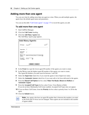 Page 3232    Chapter 4  Setting up Call Center agents
P0919436 03
Adding more than one agent
You can save time by adding more than one agent at a time. When you add multiple agents, the 
agents have the default agent name and parameters.
You can use the table “Call Center agents” on page 175 to record the agents you add.
To add more than one agent
1Start CallPilot Manager.
2Click the Call Center heading.
3Click the Add Many Agents link.
The Add Many Agents page appears.
4In the From box type the lowest agent ID...