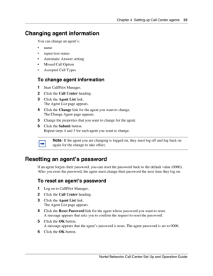 Page 33Chapter 4  Setting up Call Center agents    33
Nortel Networks Call Center Set Up and Operation Guide
Changing agent information
You can change an agent’s:
name
 supervisor status
 Automatic Answer setting
 Missed Call Option
 Accepted Call Types
To change agent information
1Start CallPilot Manager.
2Click the Call Center heading.
3Click the Agent List link.
The Agent List page appears.
4Click the Change link for the agent you want to change.
The Change Agent page appears.
5Change the properties...