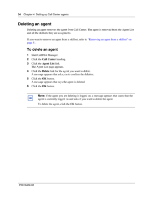 Page 3434    Chapter 4  Setting up Call Center agents
P0919436 03
Deleting an agent
Deleting an agent removes the agent from Call Center. The agent is removed from the Agent List 
and all the skillsets they are assigned to.
If you want to remove an agent from a skillset, refer to “Removing an agent from a skillset” on 
page 51.
To delete an agent
1Start CallPilot Manager.
2Click the Call Center heading.
3Click the Agent List link.
The Agent List page appears.
4Click the Delete link for the agent you want to...