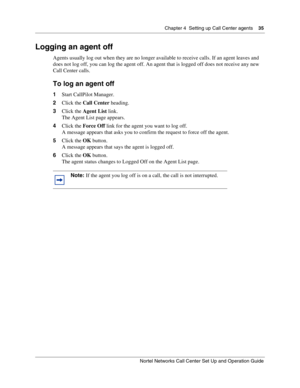 Page 35Chapter 4  Setting up Call Center agents    35
Nortel Networks Call Center Set Up and Operation Guide
Logging an agent off
Agents usually log out when they are no longer available to receive calls. If an agent leaves and 
does not log off, you can log the agent off. An agent that is logged off does not receive any new 
Call Center calls.
To log an agent off
1Start CallPilot Manager.
2Click the Call Center heading.
3Click the Agent List link.
The Agent List page appears.
4Click the Force Off link for the...