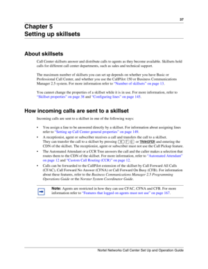 Page 3737
Nortel Networks Call Center Set Up and Operation Guide
Chapter 5
Setting up skillsets
About skillsets
Call Center skillsets answer and distribute calls to agents as they become available. Skillsets hold 
calls for different call center departments, such as sales and technical support.
The maximum number of skillsets you can set up depends on whether you have Basic or 
Professional Call Center, and whether you use the CallPilot 150 or Business Communications 
Manager 2.5 system. For more information...