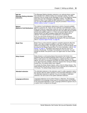 Page 39Chapter 5  Setting up skillsets    39
Nortel Networks Call Center Set Up and Operation Guide
MWI DN
(Message Waiting Indication 
extension)The Message Waiting Indication extension is an optional phone number 
that indicates that a skillset mailbox has messages waiting. The MWI 
extension that you assign shows 
Message for you on the telephone display 
when there are new messages in the skillset mailbox. The MWI DN 
defaults to None. If you forget the MWI extensions for a skillset mailbox, 
you can view...