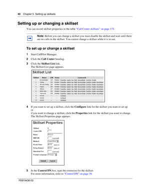 Page 4040    Chapter 5  Setting up skillsets
P0919436 03
Setting up or changing a skillset
You can record skillset properties in the table “Call Center skillsets” on page 173.
To set up or change a skillset
1Start CallPilot Manager.
2Click the Call Center heading.
3Click the Skillset List link.
The Skillset List page appears.
4If you want to set up a skillset, click the Configure link for the skillset you want to set up
or
if you want to change a skillset, click the Properties link for the skillset you want to...