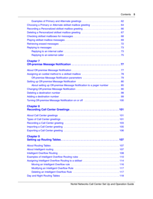 Page 5Contents    5
Nortel Networks Call Center Set Up and Operation Guide
Examples of Primary and Alternate greetings . . . . . . . . . . . . . . . . . . . . . . . . . . . . 62
Choosing a Primary or Alternate skillset mailbox greeting   . . . . . . . . . . . . . . . . . . . . . 64
Recording a Personalized skillset mailbox greeting  . . . . . . . . . . . . . . . . . . . . . . . . . . . 66
Deleting a Personalized skillset mailbox greeting   . . . . . . . . . . . . . . . . . . . . . . . . . . . . 67
Checking...