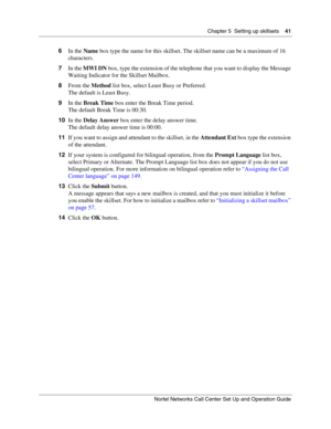 Page 41Chapter 5  Setting up skillsets    41
Nortel Networks Call Center Set Up and Operation Guide
6In the Name box type the name for this skillset. The skillset name can be a maximum of 16 
characters.
7In the MWI DN box, type the extension of the telephone that you want to display the Message 
Waiting Indicator for the Skillset Mailbox.
8From the Method list box, select Least Busy or Preferred.
The default is Least Busy.
9In the Break Time box enter the Break Time period.
The default Break Time is 00:30....