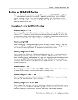 Page 43Chapter 5  Setting up skillsets    43
Nortel Networks Call Center Set Up and Operation Guide
Setting up CLID/DNIS Routing
If you use Business Communications Manager 2.5, you can set up CLID/DNIS Routing Tables. 
CLID/DNIS Routing is the initial routing that Call Center calls encounter. The CLID/DNIS 
Routing you set up lets Call Center route calls quickly based on their incoming line number. 
Callers are routed to skillsets depending on who the caller calls, the line the call comes in on, or 
where the...