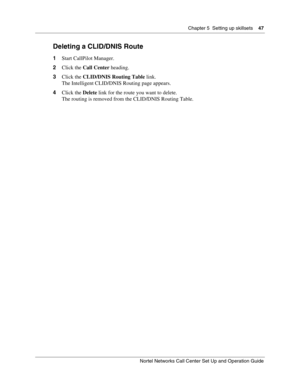 Page 47Chapter 5  Setting up skillsets    47
Nortel Networks Call Center Set Up and Operation Guide
Deleting a CLID/DNIS Route
1Start CallPilot Manager.
2Click the Call Center heading.
3Click the CLID/DNIS Routing Table link.
The Intelligent CLID/DNIS Routing page appears.
4Click the Delete link for the route you want to delete.
The routing is removed from the CLID/DNIS Routing Table. 