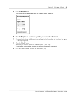 Page 49Chapter 5  Setting up skillsets    49
Nortel Networks Call Center Set Up and Operation Guide
5Click the Assign button.
The Assign Agents page appears with the available agents displayed.
6Click the Assign check box for each agent that you want to add to the skillset.
7If you use Professional Call Center, from the Priority list box, select the Priority of the agent.
1 is the highest priority.
8Click the Submit button.
The agent you selected appears on to the Assigned Agents page.
If you want to assign...