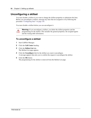 Page 5454    Chapter 5  Setting up skillsets
P0919436 03
Unconfiguring a skillset
You must disable a skillset if you want to change the skillset properties or administer the lines.
Before you unconfigure a skillset, unassign any lines that are assigned to it by following the 
procedure “Configuring lines” on page 145.
You must disable a skillset before you can unconfigure it.
To unconfigure a skillset
1Start CallPilot Manager.
2Click the Call Center heading.
3Click the Skillset List link.
The Skillset List page...