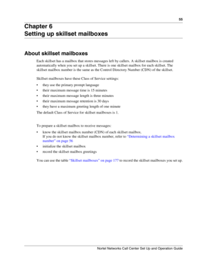 Page 5555
Nortel Networks Call Center Set Up and Operation Guide
Chapter 6
Setting up skillset mailboxes
About skillset mailboxes
Each skillset has a mailbox that stores messages left by callers. A skillset mailbox is created 
automatically when you set up a skillset. There is one skillset mailbox for each skillset. The 
skillset mailbox number is the same as the Control Directory Number (CDN) of the skillset.
Skillset mailboxes have these Class of Service settings:
 they use the primary prompt language
...