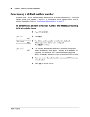 Page 5656    Chapter 6  Setting up skillset mailboxes
P0919436 03
Determining a skillset mailbox number
You must know a skillset mailbox number before you can set up the skillset mailbox. The skillset 
mailbox number is the mailbox’s Control DN. If you know the skillset mailbox number, you can 
initialize the mailbox. Refer to “Initializing a skillset mailbox” on page 57.
To determine a skillset’s mailbox number and Message Waiting 
Indication telephone
1Press ·°.
2Press NEXT
.
3The skillset mailbox number...