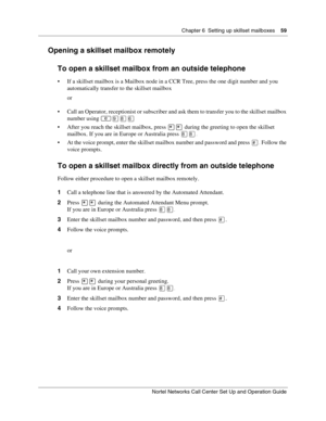 Page 59Chapter 6  Setting up skillset mailboxes    59
Nortel Networks Call Center Set Up and Operation Guide
Opening a skillset mailbox remotely
To open a skillset mailbox from an outside telephone
 If a skillset mailbox is a Mailbox node in a CCR Tree, press the one digit number and you 
automatically transfer to the skillset mailbox
or
 Call an Operator, receptionist or subscriber and ask them to transfer you to the skillset mailbox 
number using


 After you reach the skillset mailbox, press  during...