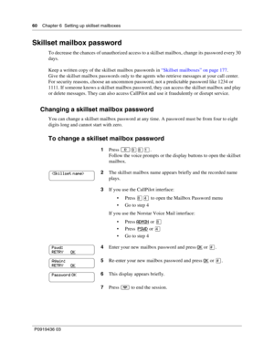 Page 6060    Chapter 6  Setting up skillset mailboxes
P0919436 03
Skillset mailbox password
To decrease the chances of unauthorized access to a skillset mailbox, change its password every 30 
days.
Keep a written copy of the skillset mailbox passwords in “Skillset mailboxes” on page 177.
Give the skillset mailbox passwords only to the agents who retrieve messages at your call center. 
For security reasons, choose an uncommon password, not a predictable password like 1234 or 
1111. If someone knows a skillset...