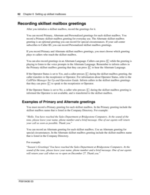 Page 6262    Chapter 6  Setting up skillset mailboxes
P0919436 03
Recording skillset mailbox greetings
After you initialize a skillset mailbox, record the greetings for it.
You can record Primary, Alternate and Personalized greetings for each skillset mailbox. You 
record a Primary skillset mailbox greeting for everyday use. The Alternate skillset mailbox 
greeting is an optional greeting you can record for special circumstances. If your call center 
subscribes to Caller ID, you can record Personalized skillset...