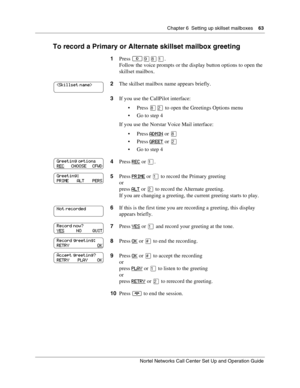 Page 63Chapter 6  Setting up skillset mailboxes    63
Nortel Networks Call Center Set Up and Operation Guide
To record a Primary or Alternate skillset mailbox greeting
1Press .
Follow the voice prompts or the display button options to open the 
skillset mailbox.
2The skillset mailbox name appears briefly.
3If you use the CallPilot interface:
Press 
 to open the Greetings Options menu
 Go to step 4
If you use the Norstar Voice Mail interface:
Press ADMIN
 or 
Press GREET or 
 Go to step 4
4Press...