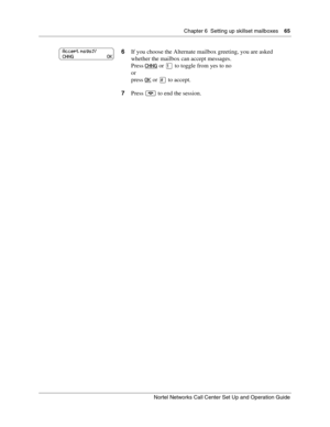 Page 65Chapter 6  Setting up skillset mailboxes    65
Nortel Networks Call Center Set Up and Operation Guide
6If you choose the Alternate mailbox greeting, you are asked 
whether the mailbox can accept messages.
Press CHNG
 or  to toggle from yes to no
or
press OK
 or 
to accept.
7Press 
	 to end the session.
Accept msgs:Y
CHNG                          OK 