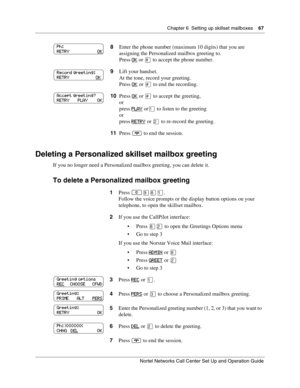 Page 67Chapter 6  Setting up skillset mailboxes    67
Nortel Networks Call Center Set Up and Operation Guide
Deleting a Personalized skillset mailbox greeting
If you no longer need a Personalized mailbox greeting, you can delete it.
To delete a Personalized mailbox greeting
8Enter the phone number (maximum 10 digits) that you are 
assigning the Personalized mailbox greeting to.
Press
 OK or  to accept the phone number.
9Lift your handset.
At the tone, record your greeting.
Press OK
 or £ to end the recording....