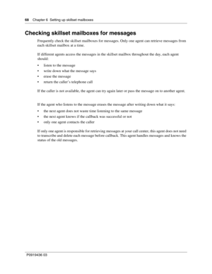 Page 6868    Chapter 6  Setting up skillset mailboxes
P0919436 03
Checking skillset mailboxes for messages
Frequently check the skillset mailboxes for messages. Only one agent can retrieve messages from 
each skillset mailbox at a time.
If different agents access the messages in the skillset mailbox throughout the day, each agent 
should:
 listen to the message
 write down what the message says
 erase the message
 return the caller’s telephone call
If the caller is not available, the agent can try again...