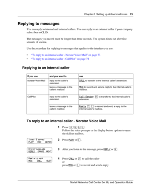 Page 73Chapter 6  Setting up skillset mailboxes    73
Nortel Networks Call Center Set Up and Operation Guide
Replying to messages
You can reply to internal and external callers. You can reply to an external caller if your company 
subscribes to CLID.
The messages you record must be longer than three seconds. The system times out after five 
seconds of silence.
Use the procedure for replying to messages that applies to the interface you use:
“To reply to an internal caller - Norstar Voice Mail” on page 73
“To...