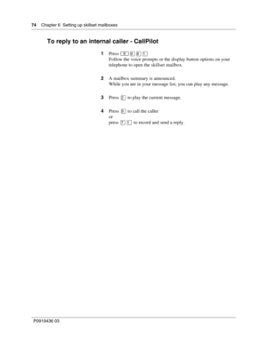Page 7474    Chapter 6  Setting up skillset mailboxes
P0919436 03
To reply to an internal caller - CallPilot
1Press 
Follow the voice prompts or the display button options on your 
telephone to open the skillset mailbox.
2A mailbox summary is announced.
While you are in your message list, you can play any message.
3Press 
 to play the current message.
4Press 
 to call the caller
or
press 
 to record and send a reply. 