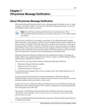 Page 7777
Nortel Networks Call Center Set Up and Operation Guide
Chapter 7
Off-premise Message Notification
About Off-premise Message Notification
Off-premise Message Notification notifies you or a designated agent when there are new or urgent 
messages in the skillset mailbox. You can receive Off-premise Message Notification at any tone 
dial telephone number, pager or extension.
You can receive notification of a message at a maximum of five different destination numbers. 
When the number of retry attempts is...