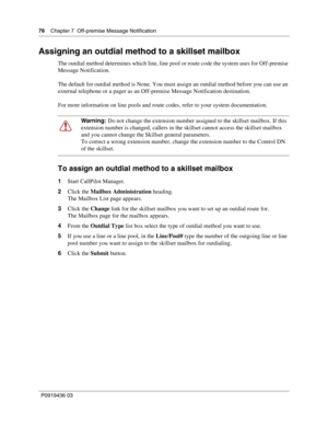 Page 7878    Chapter 7  Off-premise Message Notification
P0919436 03
Assigning an outdial method to a skillset mailbox
The outdial method determines which line, line pool or route code the system uses for Off-premise 
Message Notification.
The default for outdial method is None. You must assign an outdial method before you can use an 
external telephone or a pager as an Off-premise Message Notification destination.
For more information on line pools and route codes, refer to your system documentation.
To assign...