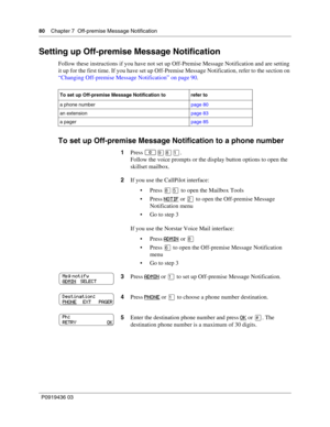 Page 8080    Chapter 7  Off-premise Message Notification
P0919436 03
Setting up Off-premise Message Notification
Follow these instructions if you have not set up Off-Premise Message Notification and are setting 
it up for the first time. If you have set up Off-Premise Message Notification, refer to the section on 
“Changing Off-premise Message Notification” on page 90.
To set up Off-premise Message Notification to a phone number
To set up Off-premise Message Notification to refer to
a phone numberpage 80
an...