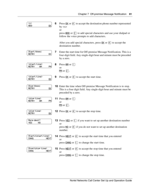 Page 81Chapter 7  Off-premise Message Notification    81
Nortel Networks Call Center Set Up and Operation Guide
6Press OK or  to accept the destination phone number represented 
by 
or
press ADD
 or  to add special characters and use your dialpad or 
follow the voice prompts to add characters.
After you add special characters, press OK
 or  to accept the 
destination number.
7Enter the start time for Off-premise Message Notification. This is a 
four-digit field. Any single-digit hour and minute must be...