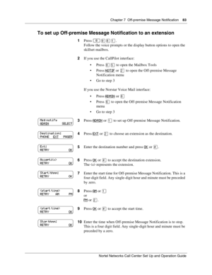 Page 83Chapter 7  Off-premise Message Notification    83
Nortel Networks Call Center Set Up and Operation Guide
To set up Off-premise Message Notification to an extension
1Press .
Follow the voice prompts or the display button options to open the 
skillset mailbox.
2If you use the CallPilot interface:
Press 
 to open the Mailbox Tools
Press NOTIF
 or  to open the Off-premise Message 
Notification menu
 Go to step 3
If you use the Norstar Voice Mail interface:
Press ADMIN
 or 
Press 
to open the...