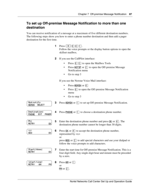 Page 87Chapter 7  Off-premise Message Notification    87
Nortel Networks Call Center Set Up and Operation Guide
To set up Off-premise Message Notification to more than one 
destination
You can receive notification of a message at a maximum of five different destination numbers. 
The following steps show you how to enter a phone number destination and then add a pager 
destination for the first time.
1Press 
.
Follow the voice prompts or the display button options to open the 
skillset mailbox.
2If you use...