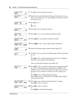 Page 8888    Chapter 7  Off-premise Message Notification
P0919436 03
9Press OK or  to accept the start time.
10Enter the time when Off-premise Message Notification is to stop. 
This is a four digit field. Any single digit hour and minute must be 
preceded by a zero.
11Press AM
 or 
or
PM
 or .
12Press OK
 or  to accept the stop time.
13Press YES
 or 
to set up another destination number.
14Press SETUP
 to set up another destination number.
15Press PAGER
 or  to select a pager number destination.
16Enter...