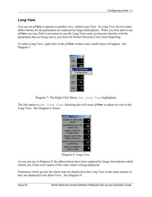 Page 11Configuring ipView  11 
Issue 04  Nortel Networks ipView Software Wallboard Set Up and Operation Guide 
Long View 
You can set  ipView  to operate in another view, called Long View.  In Long View the two-letter 
abbreviations for the parameters are replaced by longer descriptions.  When you first start to use 
ipView  you may find it convenient to use the Long View until you become familiar with the 
parameters that are being sent to you from the Nortel Networks Call Center Reporting.  
To select Long...