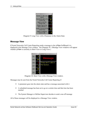 Page 12Using ipView 
Nortel Networks ipView Software Wallboard Set Up and Operation Guide  Issue 04 
12
Diagram 9: Long View with a Parameter in the Alarm State 
Message View 
If Nortel Networks Call Center Reporting sends a message to the ipView  SoftBoard it is 
displayed in the Message View window.  See Diagram 10.  (Message View windows will appear 
whether  ipView  is currently in Short View or Long View.) 
 
Diagram 10: Short View with a Message View window. 
 
Messages may be sent from the Nortel...