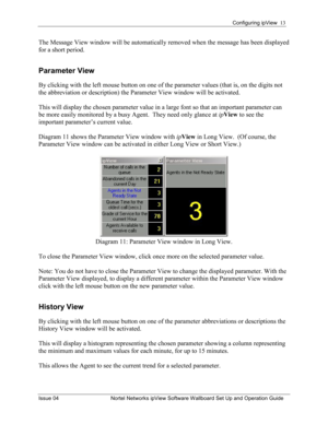 Page 13Configuring ipView  13 
Issue 04  Nortel Networks ipView Software Wallboard Set Up and Operation Guide 
The Message View window will be automatically removed when the message has been displayed 
for a short period. 
Parameter View 
By clicking with the left mouse button on one of the parameter values (that is, on the digits not 
the abbreviation or description) the Parameter View window will be activated.  
This will display the chosen parameter value in a large font so that an important parameter can...