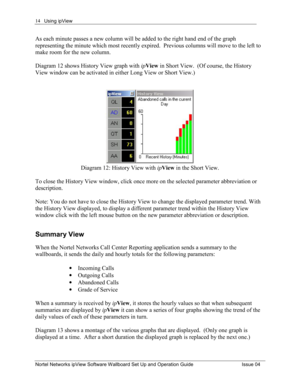 Page 14Using ipView 
Nortel Networks ipView Software Wallboard Set Up and Operation Guide  Issue 04 
14
As each minute passes a new column will be added to the right hand end of the graph 
representing the minute which most recently expired.  Previous columns will move to the left to 
make room for the new column.   
Diagram 12 shows History View graph with ipView  in Short View.  (Of course, the History 
View window can be activated in either Long View or Short View.)  
Diagram 12: History View with  ipView...