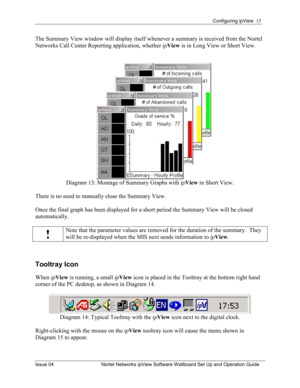 Page 15Configuring ipView  15 
Issue 04  Nortel Networks ipView Software Wallboard Set Up and Operation Guide 
The Summary View window will display itself whenever a summary is received from the Nortel 
Networks Call Center Reporting application, whether  ipView  is in Long View or Short View. 
 
Diagram 13: Montage of Summary Graphs with  ipView  in Short View. 
 
There is no need to manually close the Summary View.    
Once the final graph has been displayed for a short period the Summary View will be closed...