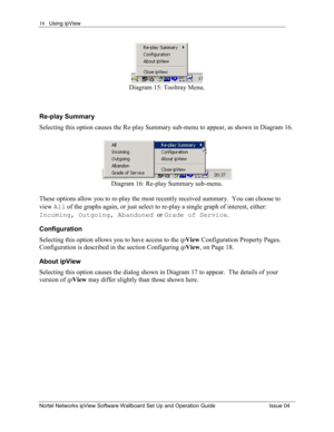 Page 16Using ipView 
Nortel Networks ipView Software Wallboard Set Up and Operation Guide  Issue 04 
16
Diagram 15: Tooltray Menu. 
 
Re-play Summary 
Selecting this option causes the Re-play Summary sub-menu to appear, as shown in Diagram 16. 
 
Diagram 16: Re-play Summary sub-menu. 
 
These options allow you to re-play the most recently received summary.  You can choose to 
view All of the graphs again, or just select to re-play a single graph of interest, either: 
Incoming, Outgoing, Abandoned  or Grade of...