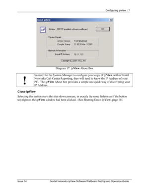 Page 17Configuring ipView  17 
Issue 04  Nortel Networks ipView Software Wallboard Set Up and Operation Guide 
Diagram 17:  ipView  About Box 
 
!
In order for the System Manager to configure your copy of  ipView  within Nortel 
Networks Call Center Reporting, they will need to know the IP Address of your 
PC.  The  ipView  About box provides a simple and quick way of discovering your 
IP Address. 
Close ipView 
Selecting this option starts the shut-down process, in exactly the same fashion as if the button...
